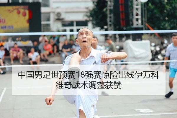 中国男足世预赛18强赛惊险出线伊万科维奇战术调整获赞