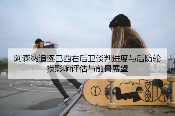 阿森纳追逐巴西右后卫谈判进度与后防轮换影响评估与前景展望